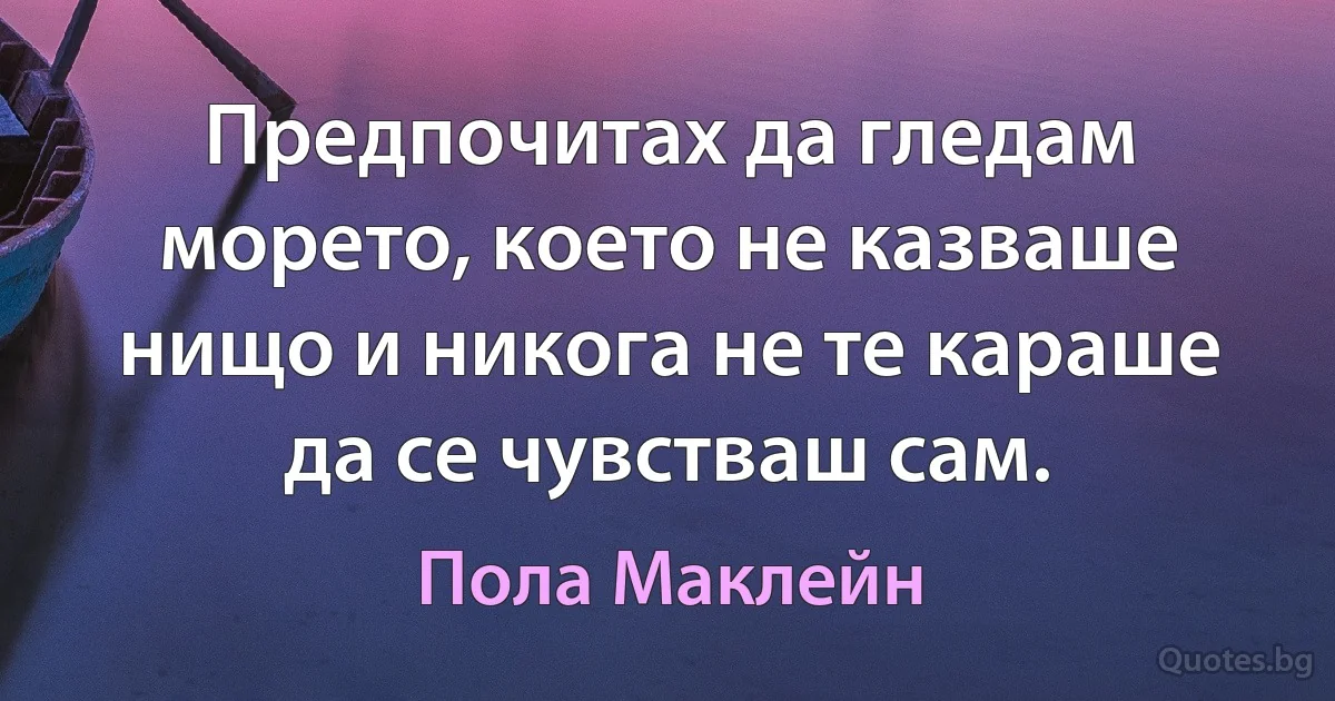 Предпочитах да гледам морето, което не казваше нищо и никога не те караше да се чувстваш сам. (Пола Маклейн)