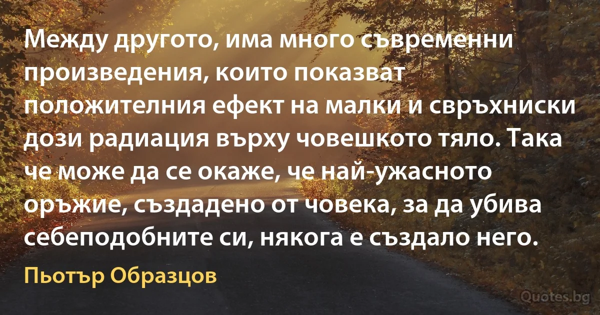 Между другото, има много съвременни произведения, които показват положителния ефект на малки и свръхниски дози радиация върху човешкото тяло. Така че може да се окаже, че най-ужасното оръжие, създадено от човека, за да убива себеподобните си, някога е създало него. (Пьотър Образцов)