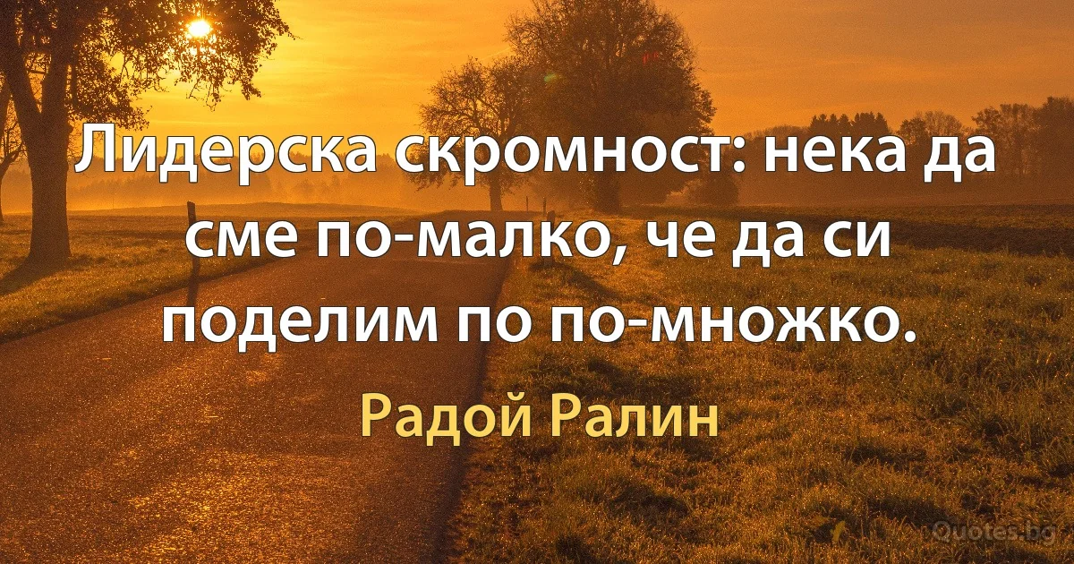 Лидерска скромност: нека да сме по-малко, че да си поделим по по-множко. (Радой Ралин)