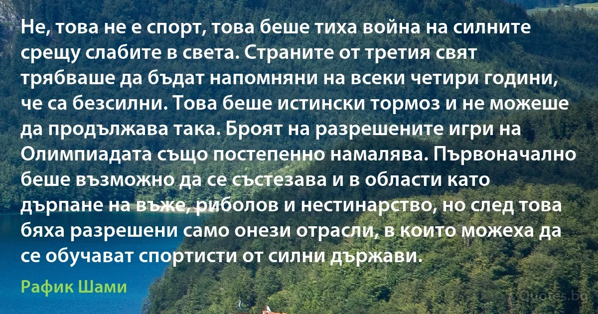 Не, това не е спорт, това беше тиха война на силните срещу слабите в света. Страните от третия свят трябваше да бъдат напомняни на всеки четири години, че са безсилни. Това беше истински тормоз и не можеше да продължава така. Броят на разрешените игри на Олимпиадата също постепенно намалява. Първоначално беше възможно да се състезава и в области като дърпане на въже, риболов и нестинарство, но след това бяха разрешени само онези отрасли, в които можеха да се обучават спортисти от силни държави. (Рафик Шами)