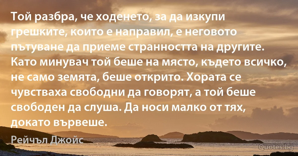 Той разбра, че ходенето, за да изкупи грешките, които е направил, е неговото пътуване да приеме странността на другите. Като минувач той беше на място, където всичко, не само земята, беше открито. Хората се чувстваха свободни да говорят, а той беше свободен да слуша. Да носи малко от тях, докато вървеше. (Рейчъл Джойс)