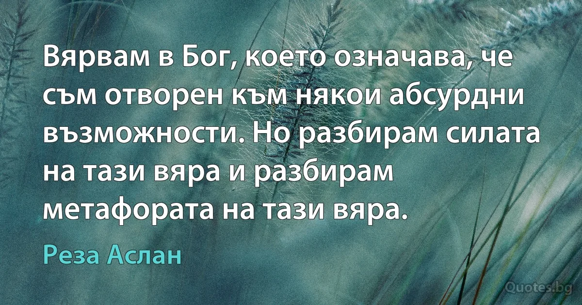 Вярвам в Бог, което означава, че съм отворен към някои абсурдни възможности. Но разбирам силата на тази вяра и разбирам метафората на тази вяра. (Реза Аслан)