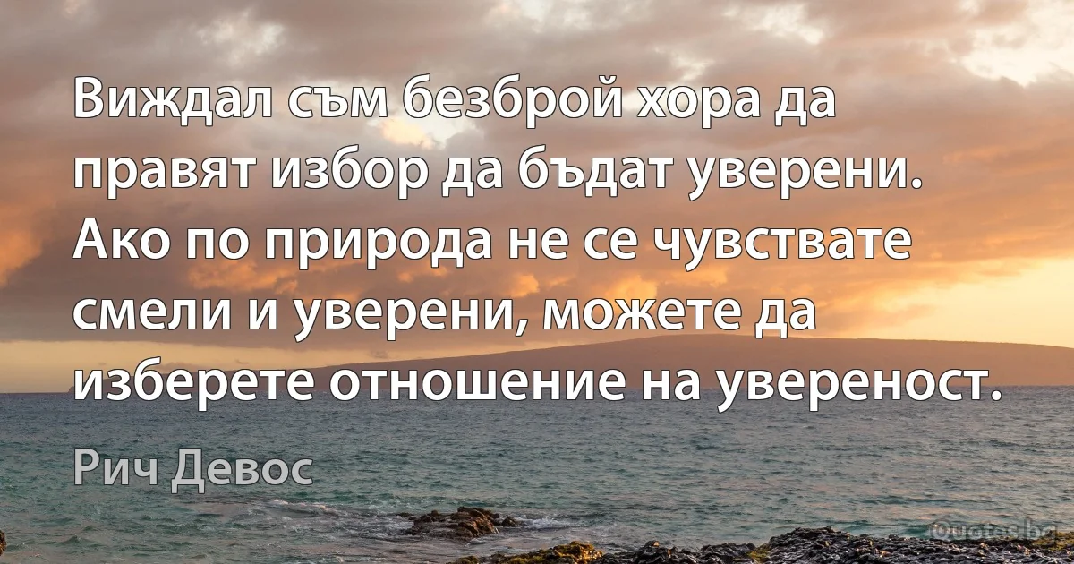 Виждал съм безброй хора да правят избор да бъдат уверени. Ако по природа не се чувствате смели и уверени, можете да изберете отношение на увереност. (Рич Девос)