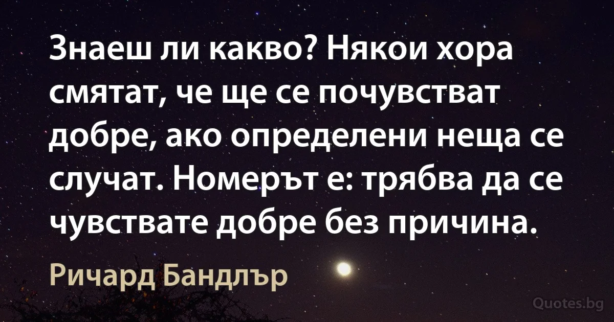 Знаеш ли какво? Някои хора смятат, че ще се почувстват добре, ако определени неща се случат. Номерът е: трябва да се чувствате добре без причина. (Ричард Бандлър)