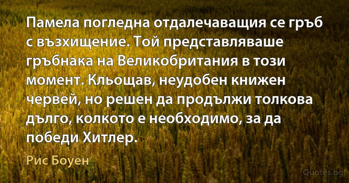 Памела погледна отдалечаващия се гръб с възхищение. Той представляваше гръбнака на Великобритания в този момент. Кльощав, неудобен книжен червей, но решен да продължи толкова дълго, колкото е необходимо, за да победи Хитлер. (Рис Боуен)