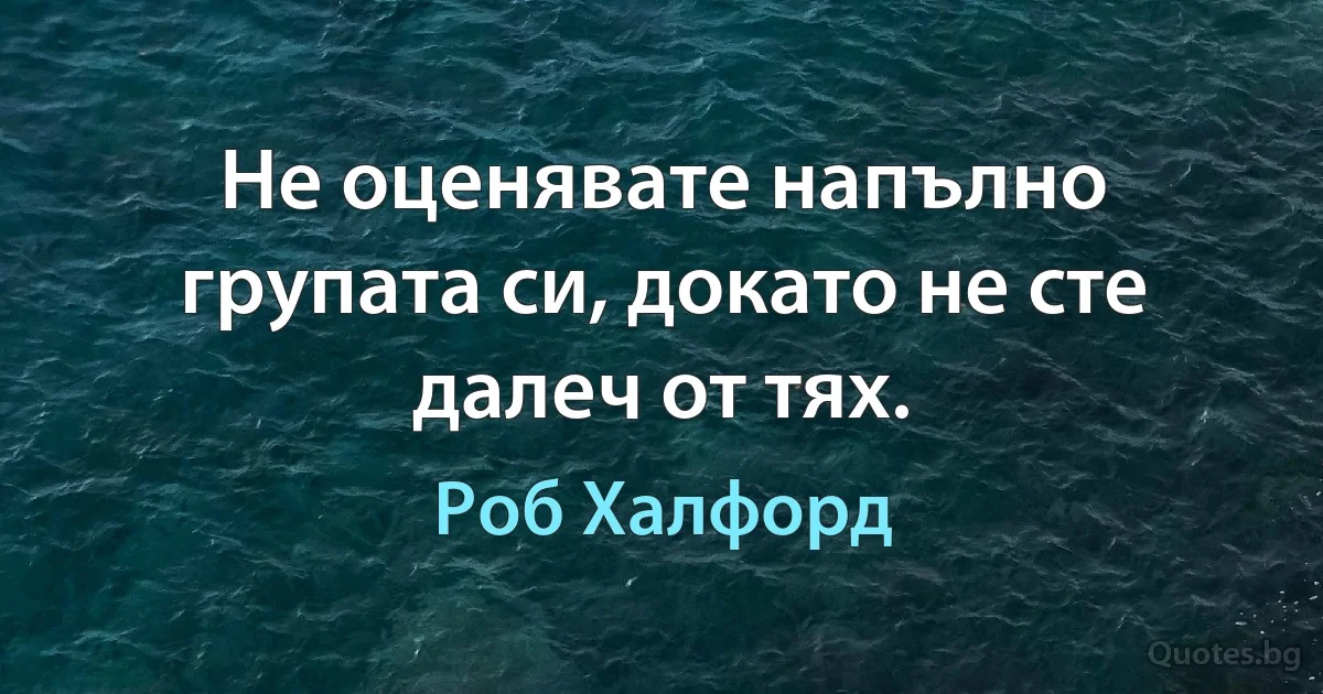 Не оценявате напълно групата си, докато не сте далеч от тях. (Роб Халфорд)