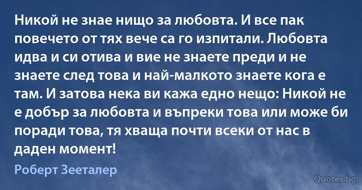 Никой не знае нищо за любовта. И все пак повечето от тях вече са го изпитали. Любовта идва и си отива и вие не знаете преди и не знаете след това и най-малкото знаете кога е там. И затова нека ви кажа едно нещо: Никой не е добър за любовта и въпреки това или може би поради това, тя хваща почти всеки от нас в даден момент! (Роберт Зееталер)