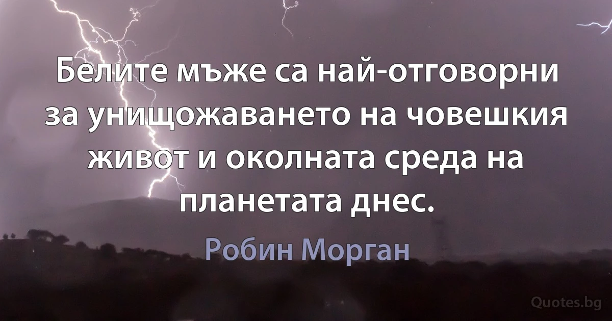 Белите мъже са най-отговорни за унищожаването на човешкия живот и околната среда на планетата днес. (Робин Морган)