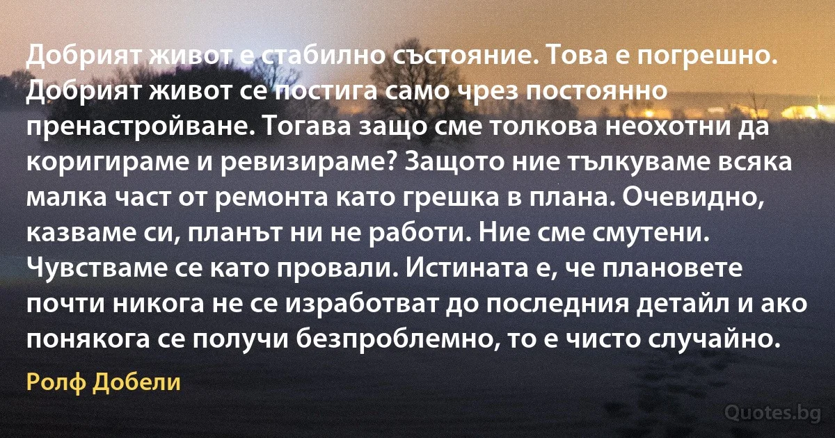 Добрият живот е стабилно състояние. Това е погрешно. Добрият живот се постига само чрез постоянно пренастройване. Тогава защо сме толкова неохотни да коригираме и ревизираме? Защото ние тълкуваме всяка малка част от ремонта като грешка в плана. Очевидно, казваме си, планът ни не работи. Ние сме смутени. Чувстваме се като провали. Истината е, че плановете почти никога не се изработват до последния детайл и ако понякога се получи безпроблемно, то е чисто случайно. (Ролф Добели)