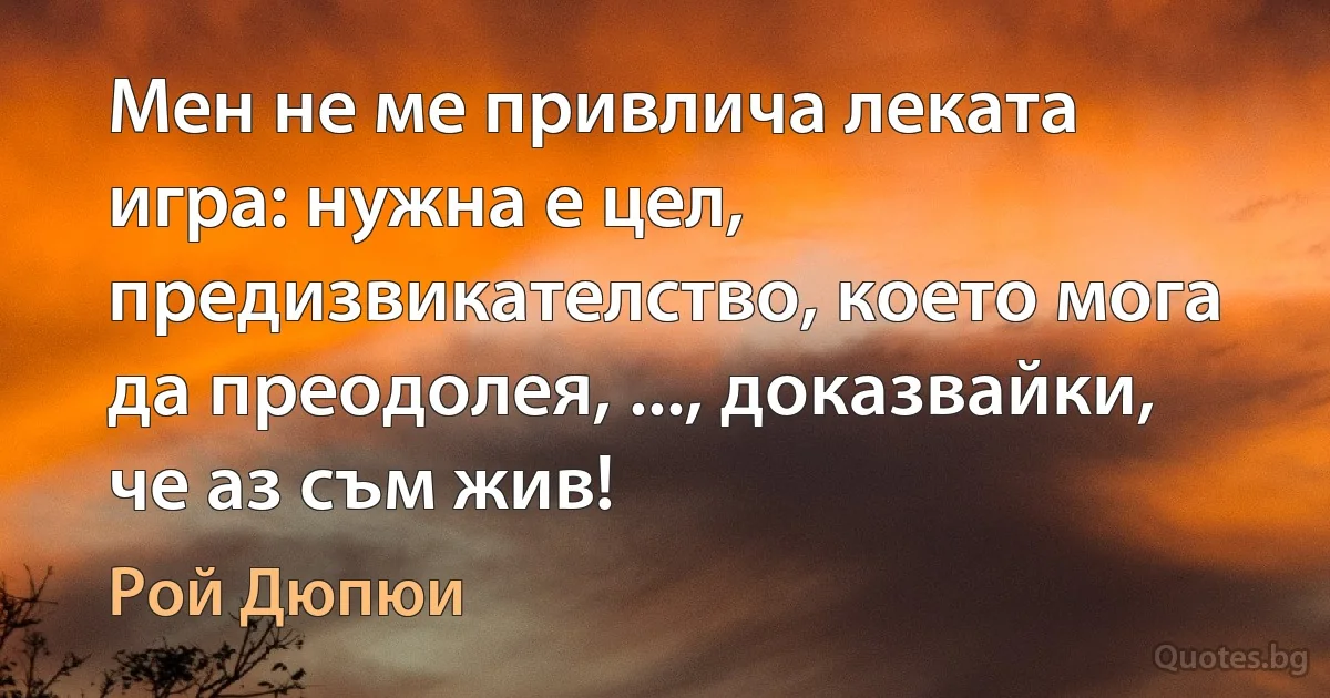 Мен не ме привлича леката игра: нужна е цел, предизвикателство, което мога да преодолея, ..., доказвайки, че аз съм жив! (Рой Дюпюи)