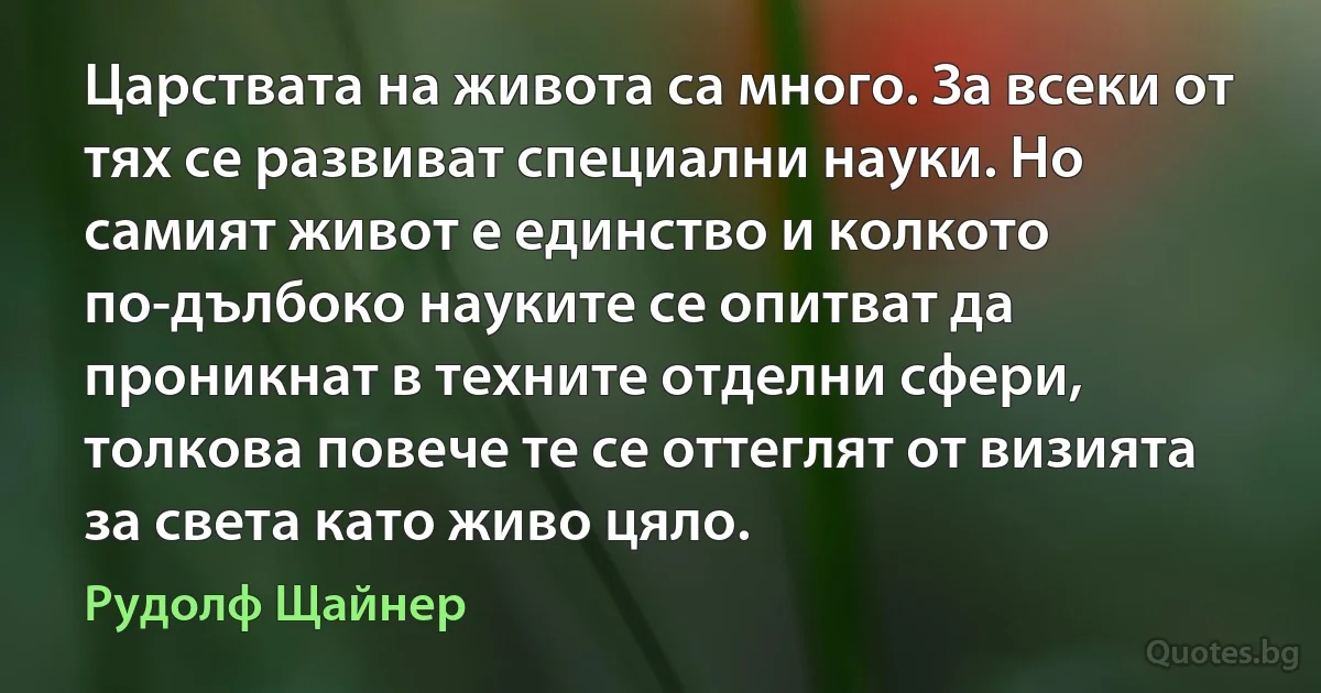 Царствата на живота са много. За всеки от тях се развиват специални науки. Но самият живот е единство и колкото по-дълбоко науките се опитват да проникнат в техните отделни сфери, толкова повече те се оттеглят от визията за света като живо цяло. (Рудолф Щайнер)