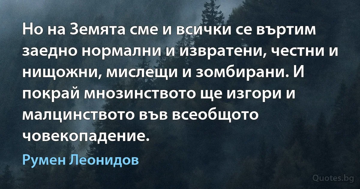 Но на Земята сме и всички се въртим заедно нормални и извратени, честни и нищожни, мислещи и зомбирани. И покрай мнозинството ще изгори и малцинството във всеобщото човекопадение. (Румен Леонидов)