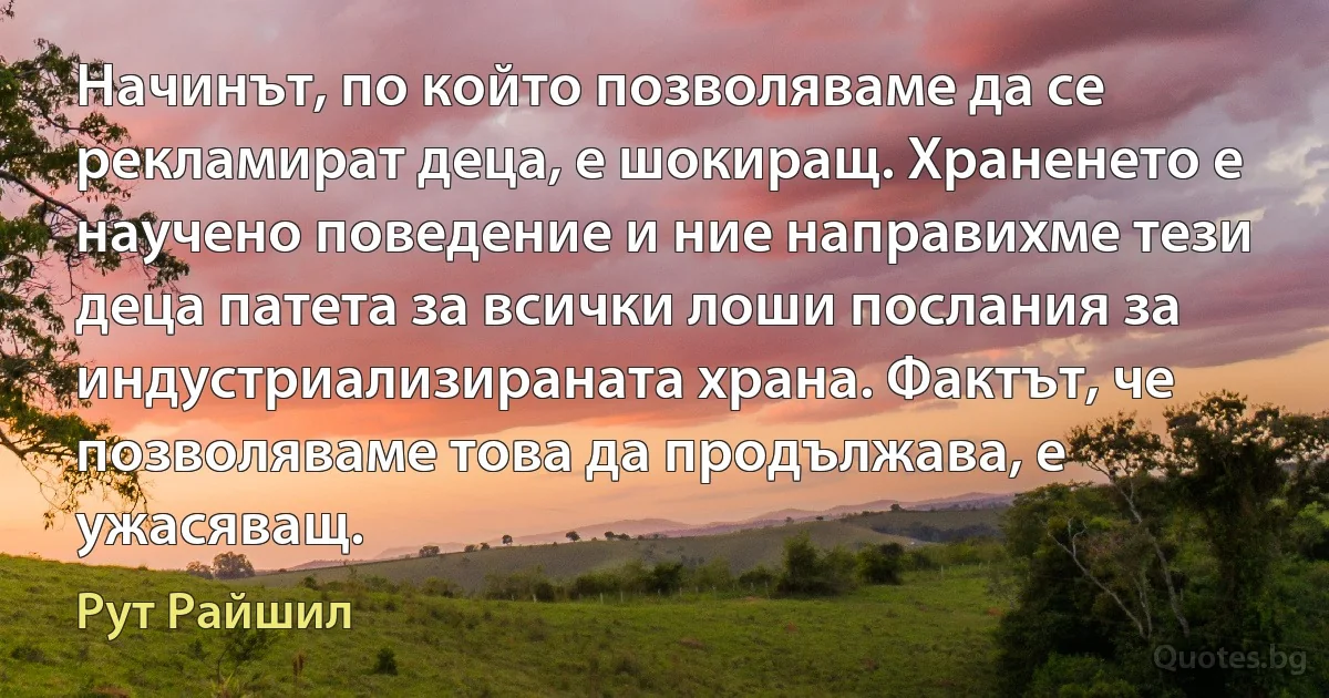 Начинът, по който позволяваме да се рекламират деца, е шокиращ. Храненето е научено поведение и ние направихме тези деца патета за всички лоши послания за индустриализираната храна. Фактът, че позволяваме това да продължава, е ужасяващ. (Рут Райшил)