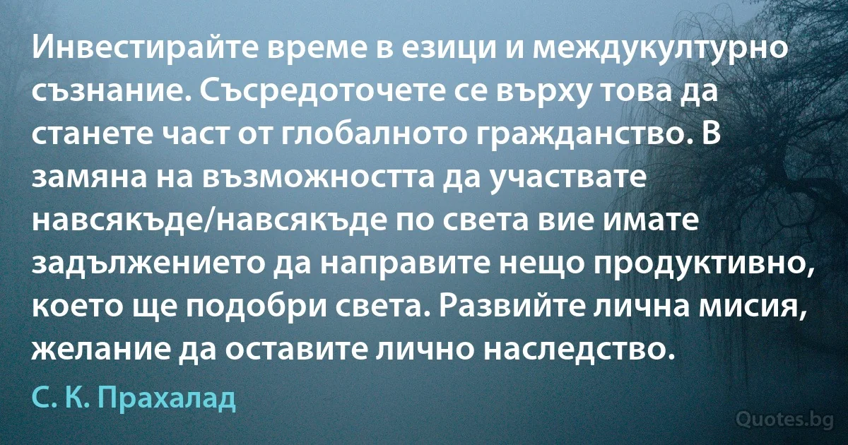 Инвестирайте време в езици и междукултурно съзнание. Съсредоточете се върху това да станете част от глобалното гражданство. В замяна на възможността да участвате навсякъде/навсякъде по света вие имате задължението да направите нещо продуктивно, което ще подобри света. Развийте лична мисия, желание да оставите лично наследство. (С. К. Прахалад)