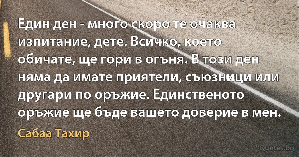 Един ден - много скоро те очаква изпитание, дете. Всичко, което обичате, ще гори в огъня. В този ден няма да имате приятели, съюзници или другари по оръжие. Единственото оръжие ще бъде вашето доверие в мен. (Сабаа Тахир)