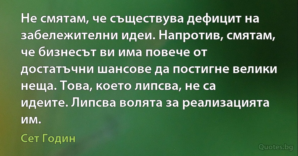 Не смятам, че съществува дефицит на забележителни идеи. Напротив, смятам, че бизнесът ви има повече от достатъчни шансове да постигне велики неща. Това, което липсва, не са идеите. Липсва волята за реализацията им. (Сет Годин)