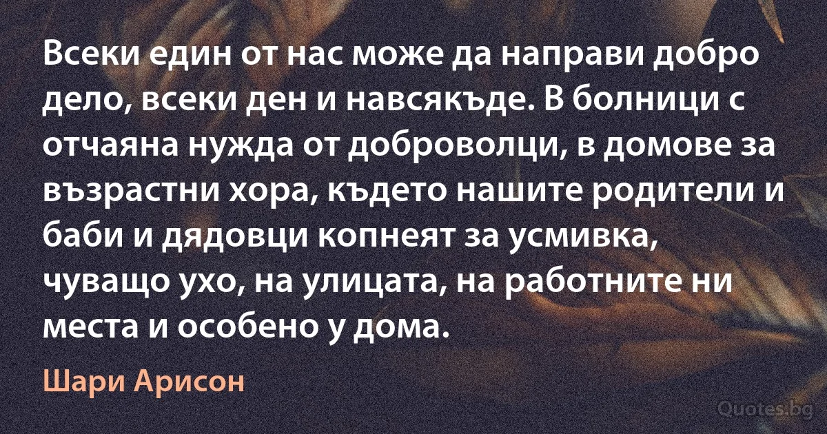 Всеки един от нас може да направи добро дело, всеки ден и навсякъде. В болници с отчаяна нужда от доброволци, в домове за възрастни хора, където нашите родители и баби и дядовци копнеят за усмивка, чуващо ухо, на улицата, на работните ни места и особено у дома. (Шари Арисон)