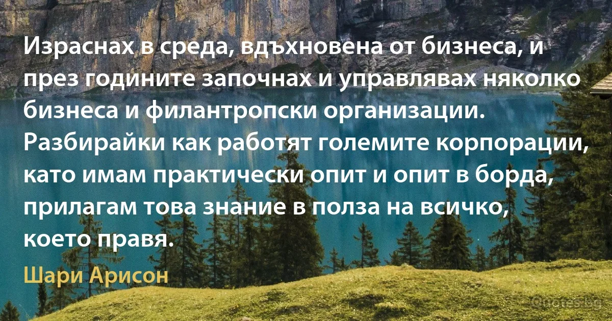 Израснах в среда, вдъхновена от бизнеса, и през годините започнах и управлявах няколко бизнеса и филантропски организации. Разбирайки как работят големите корпорации, като имам практически опит и опит в борда, прилагам това знание в полза на всичко, което правя. (Шари Арисон)