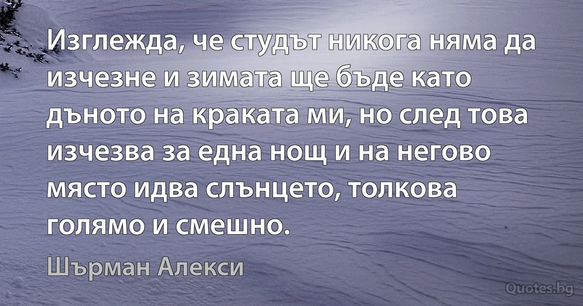 Изглежда, че студът никога няма да изчезне и зимата ще бъде като дъното на краката ми, но след това изчезва за една нощ и на негово място идва слънцето, толкова голямо и смешно. (Шърман Алекси)