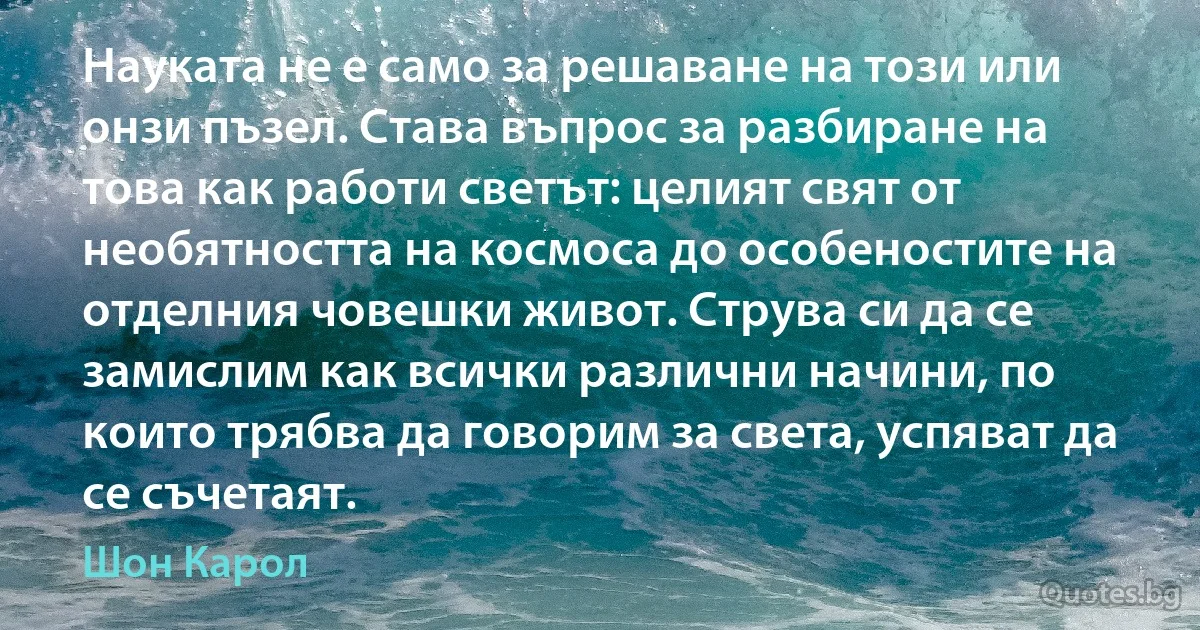 Науката не е само за решаване на този или онзи пъзел. Става въпрос за разбиране на това как работи светът: целият свят от необятността на космоса до особеностите на отделния човешки живот. Струва си да се замислим как всички различни начини, по които трябва да говорим за света, успяват да се съчетаят. (Шон Карол)