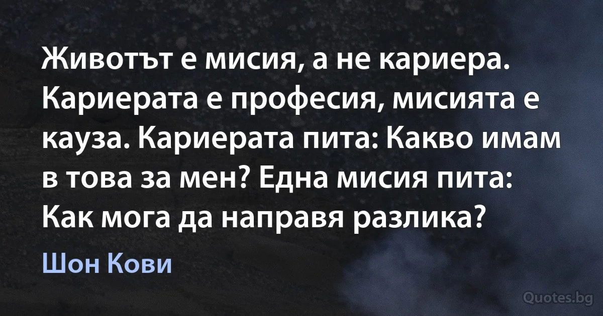 Животът е мисия, а не кариера. Кариерата е професия, мисията е кауза. Кариерата пита: Какво имам в това за мен? Една мисия пита: Как мога да направя разлика? (Шон Кови)