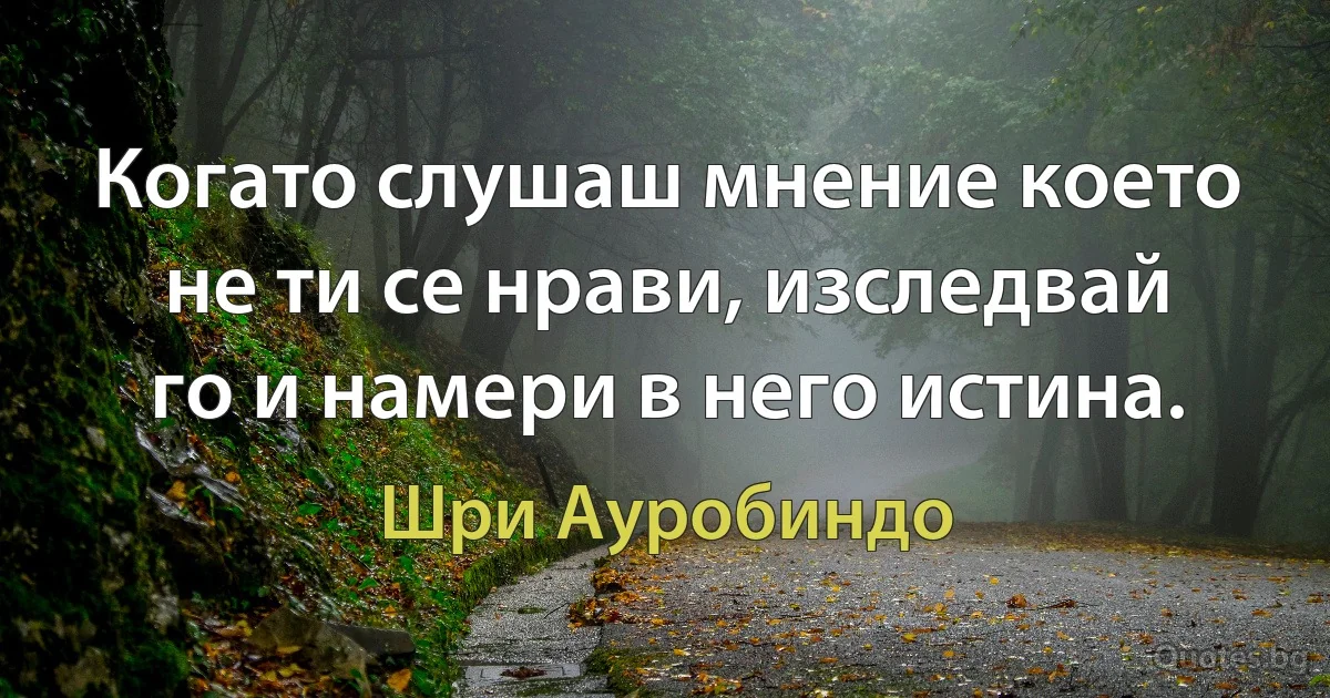 Когато слушаш мнение което не ти се нрави, изследвай го и намери в него истина. (Шри Ауробиндо)