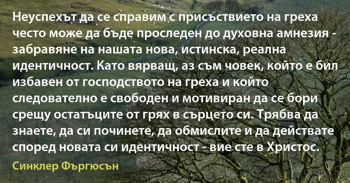 Неуспехът да се справим с присъствието на греха често може да бъде проследен до духовна амнезия - забравяне на нашата нова, истинска, реална идентичност. Като вярващ, аз съм човек, който е бил избавен от господството на греха и който следователно е свободен и мотивиран да се бори срещу остатъците от грях в сърцето си. Трябва да знаете, да си починете, да обмислите и да действате според новата си идентичност - вие сте в Христос. (Синклер Фъргюсън)