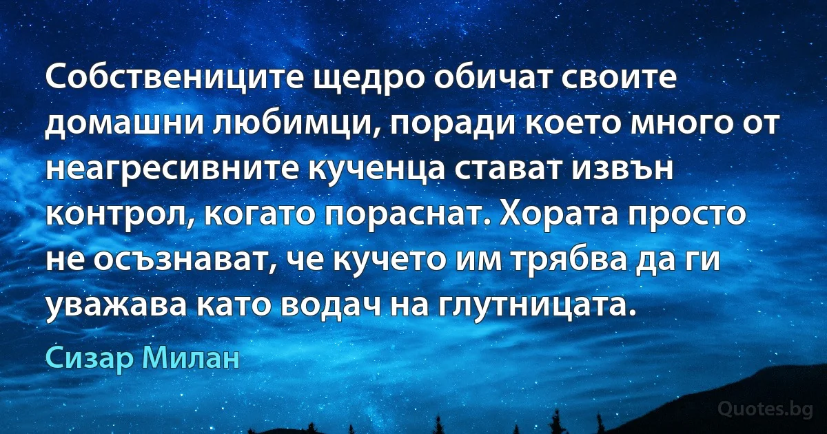 Собствениците щедро обичат своите домашни любимци, поради което много от неагресивните кученца стават извън контрол, когато пораснат. Хората просто не осъзнават, че кучето им трябва да ги уважава като водач на глутницата. (Сизар Милан)