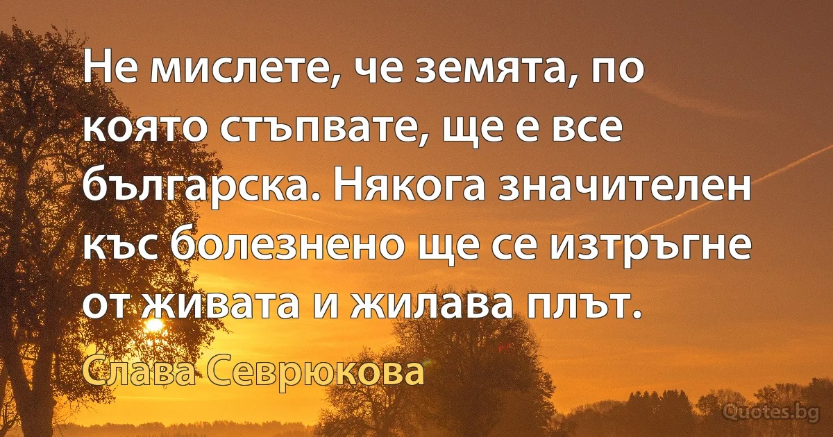 Не мислете, че земята, по която стъпвате, ще е все българска. Някога значителен къс болезнено ще се изтръгне от живата и жилава плът. (Слава Севрюкова)