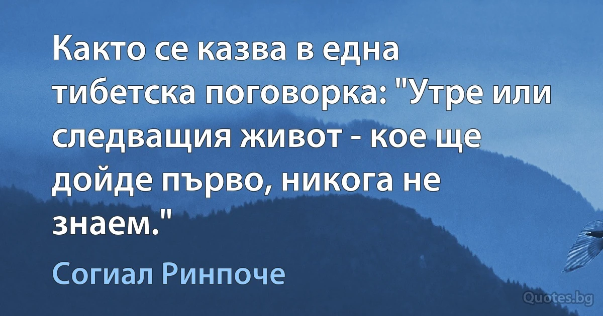 Както се казва в една тибетска поговорка: "Утре или следващия живот - кое ще дойде първо, никога не знаем." (Согиал Ринпоче)