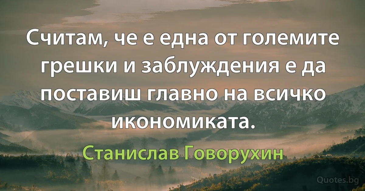 Считам, че е една от големите грешки и заблуждения е да поставиш главно на всичко икономиката. (Станислав Говорухин)