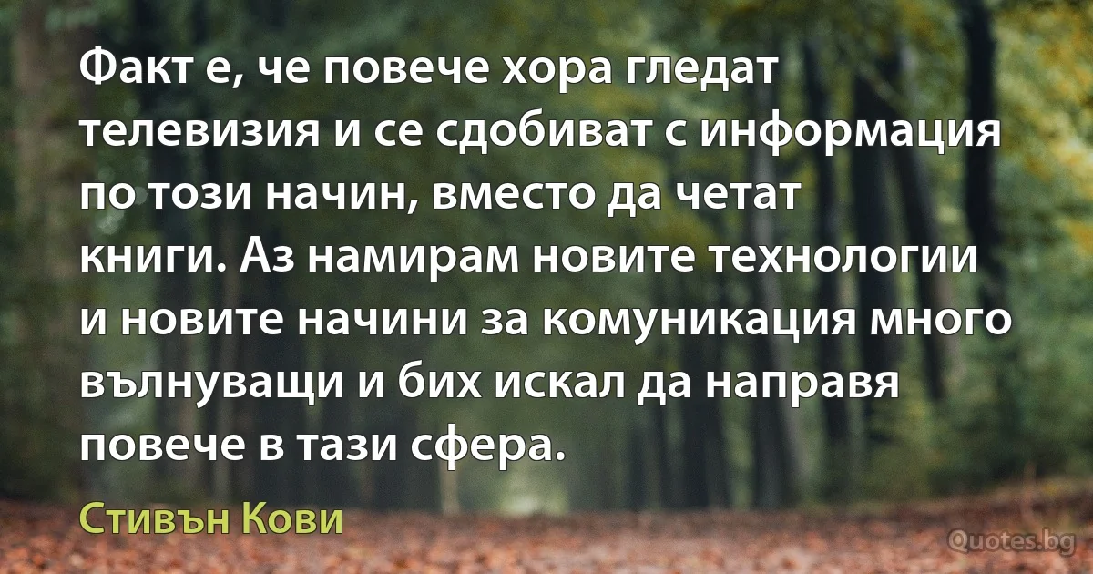 Факт е, че повече хора гледат телевизия и се сдобиват с информация по този начин, вместо да четат книги. Аз намирам новите технологии и новите начини за комуникация много вълнуващи и бих искал да направя повече в тази сфера. (Стивън Кови)