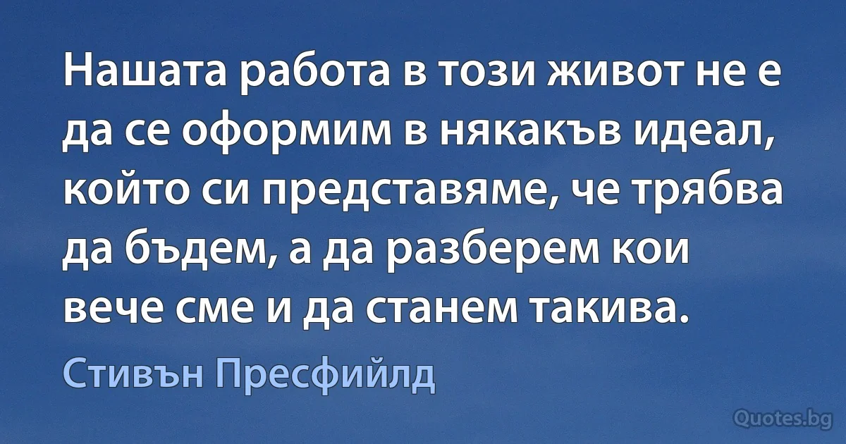 Нашата работа в този живот не е да се оформим в някакъв идеал, който си представяме, че трябва да бъдем, а да разберем кои вече сме и да станем такива. (Стивън Пресфийлд)