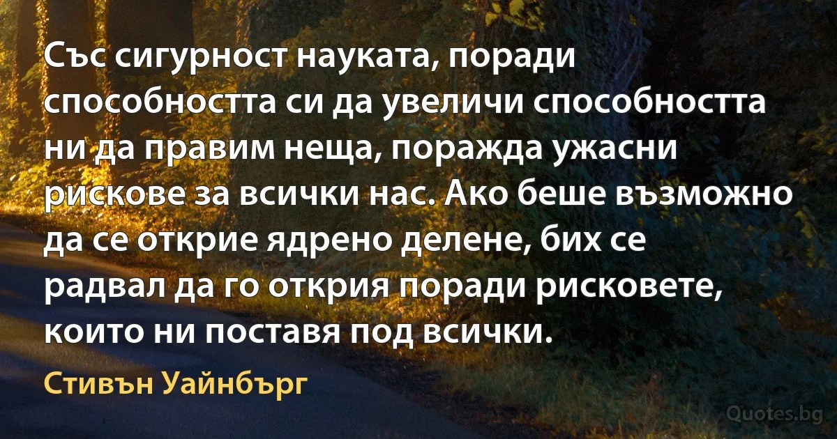 Със сигурност науката, поради способността си да увеличи способността ни да правим неща, поражда ужасни рискове за всички нас. Ако беше възможно да се открие ядрено делене, бих се радвал да го открия поради рисковете, които ни поставя под всички. (Стивън Уайнбърг)