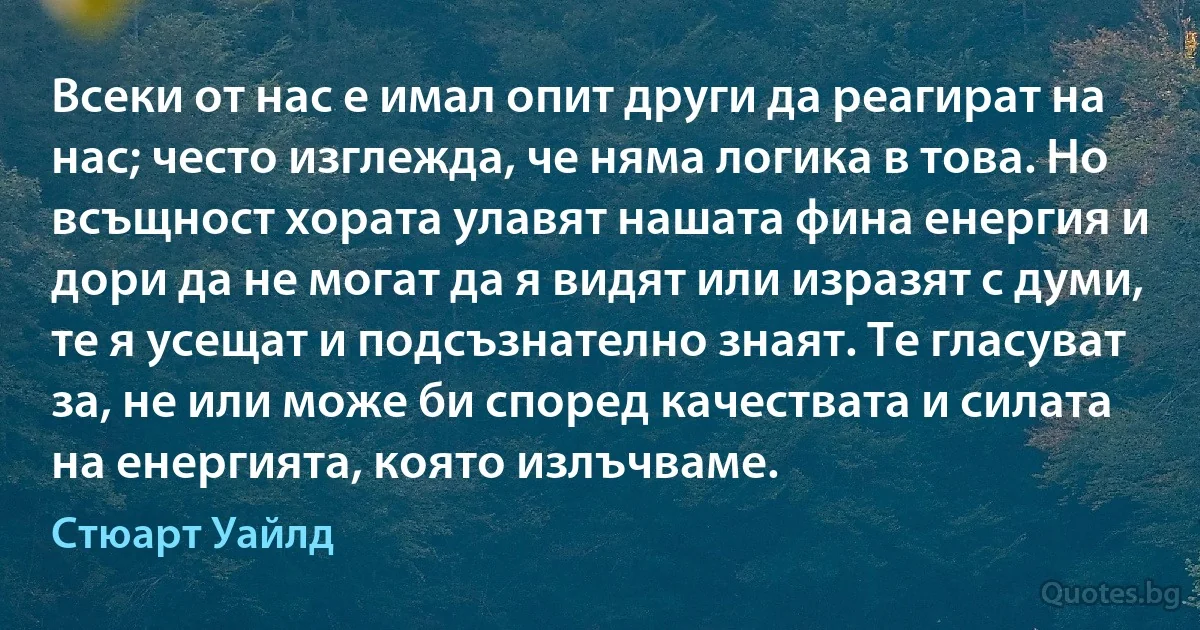 Всеки от нас е имал опит други да реагират на нас; често изглежда, че няма логика в това. Но всъщност хората улавят нашата фина енергия и дори да не могат да я видят или изразят с думи, те я усещат и подсъзнателно знаят. Те гласуват за, не или може би според качествата и силата на енергията, която излъчваме. (Стюарт Уайлд)