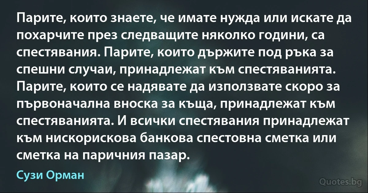 Парите, които знаете, че имате нужда или искате да похарчите през следващите няколко години, са спестявания. Парите, които държите под ръка за спешни случаи, принадлежат към спестяванията. Парите, които се надявате да използвате скоро за първоначална вноска за къща, принадлежат към спестяванията. И всички спестявания принадлежат към нискорискова банкова спестовна сметка или сметка на паричния пазар. (Сузи Орман)