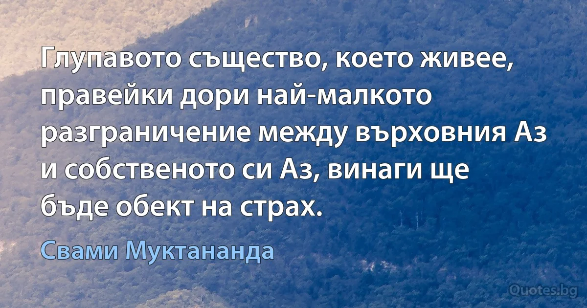 Глупавото същество, което живее, правейки дори най-малкото разграничение между върховния Аз и собственото си Аз, винаги ще бъде обект на страх. (Свами Муктананда)