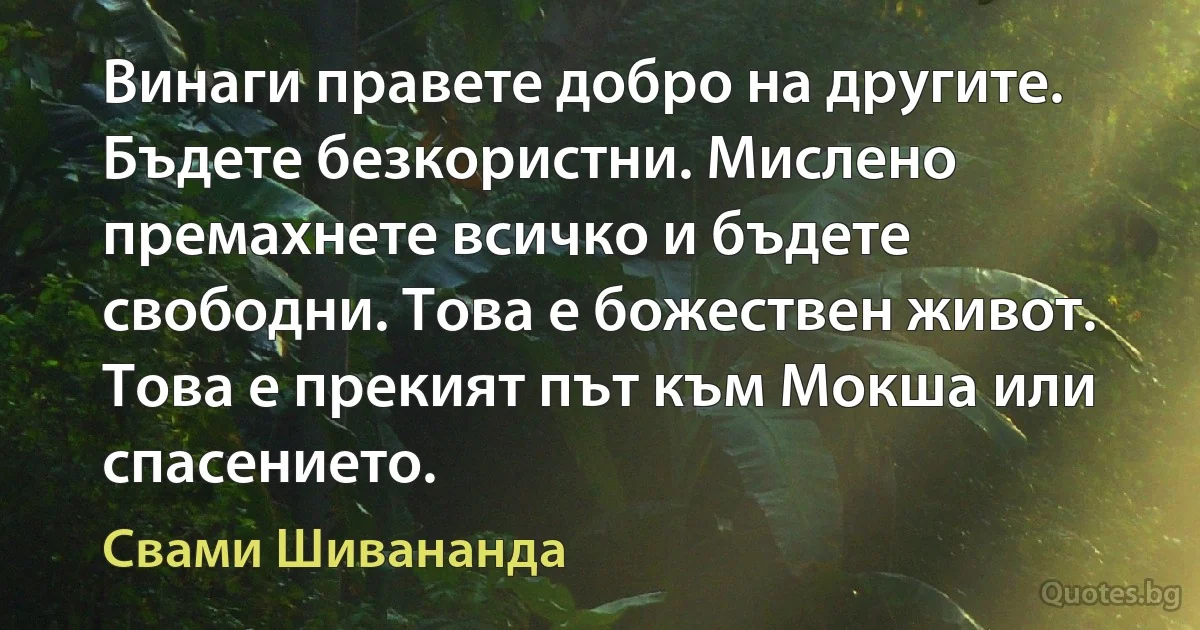 Винаги правете добро на другите. Бъдете безкористни. Мислено премахнете всичко и бъдете свободни. Това е божествен живот. Това е прекият път към Мокша или спасението. (Свами Шивананда)