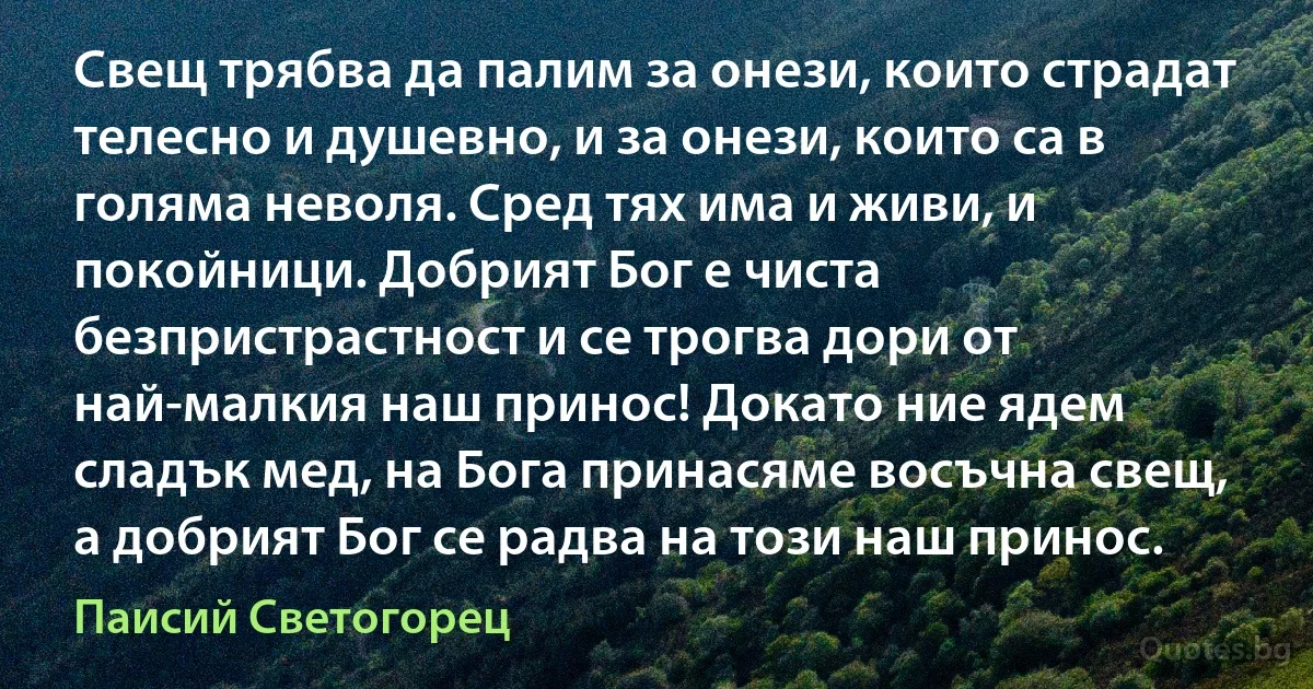 Свещ трябва да палим за онези, които страдат телесно и душевно, и за онези, които са в голяма неволя. Сред тях има и живи, и покойници. Добрият Бог е чиста безпристрастност и се трогва дори от най-малкия наш принос! Докато ние ядем сладък мед, на Бога принасяме восъчна свещ, а добрият Бог се радва на този наш принос. (Паисий Светогорец)