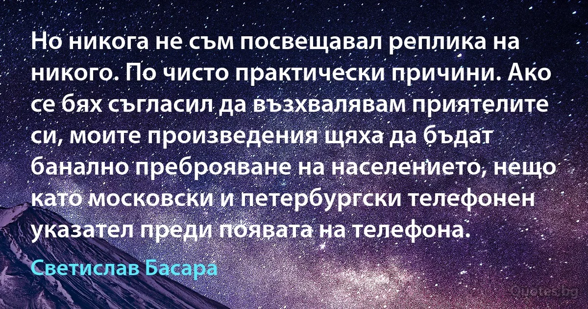 Но никога не съм посвещавал реплика на никого. По чисто практически причини. Ако се бях съгласил да възхвалявам приятелите си, моите произведения щяха да бъдат банално преброяване на населението, нещо като московски и петербургски телефонен указател преди появата на телефона. (Светислав Басара)