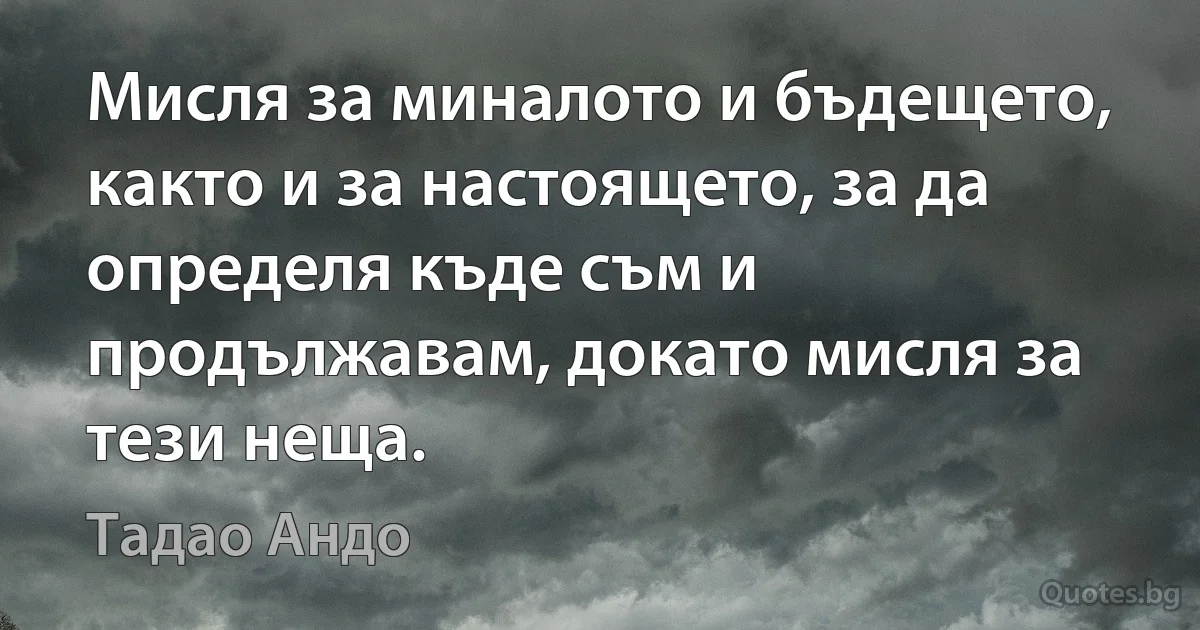 Мисля за миналото и бъдещето, както и за настоящето, за да определя къде съм и продължавам, докато мисля за тези неща. (Тадао Андо)