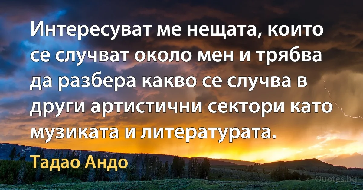 Интересуват ме нещата, които се случват около мен и трябва да разбера какво се случва в други артистични сектори като музиката и литературата. (Тадао Андо)