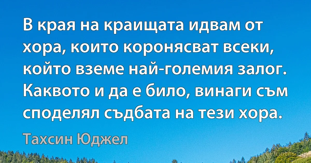 В края на краищата идвам от хора, които коронясват всеки, който вземе най-големия залог. Каквото и да е било, винаги съм споделял съдбата на тези хора. (Тахсин Юджел)