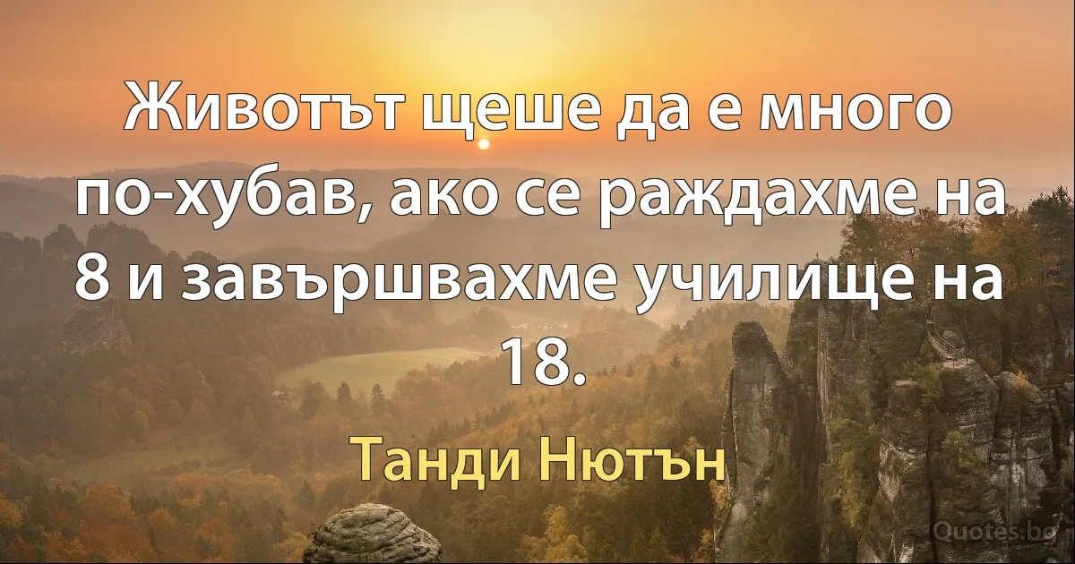 Животът щеше да е много по-хубав, ако се раждахме на 8 и завършвахме училище на 18. (Танди Нютън)