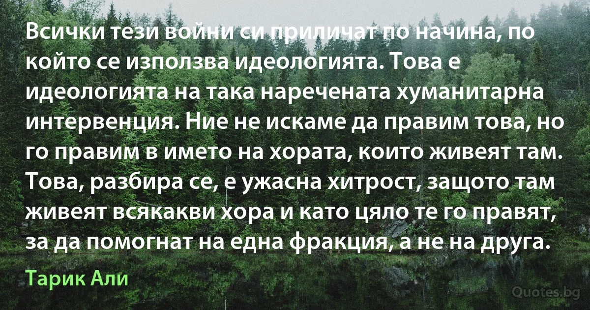 Всички тези войни си приличат по начина, по който се използва идеологията. Това е идеологията на така наречената хуманитарна интервенция. Ние не искаме да правим това, но го правим в името на хората, които живеят там. Това, разбира се, е ужасна хитрост, защото там живеят всякакви хора и като цяло те го правят, за да помогнат на една фракция, а не на друга. (Тарик Али)