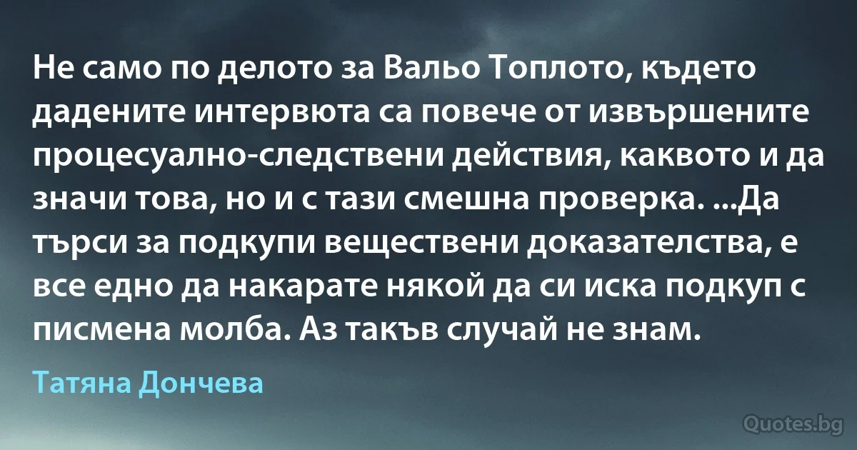 Не само по делото за Вальо Топлото, където дадените интервюта са повече от извършените процесуално-следствени действия, каквото и да значи това, но и с тази смешна проверка. ...Да търси за подкупи веществени доказателства, е все едно да накарате някой да си иска подкуп с писмена молба. Аз такъв случай не знам. (Татяна Дончева)