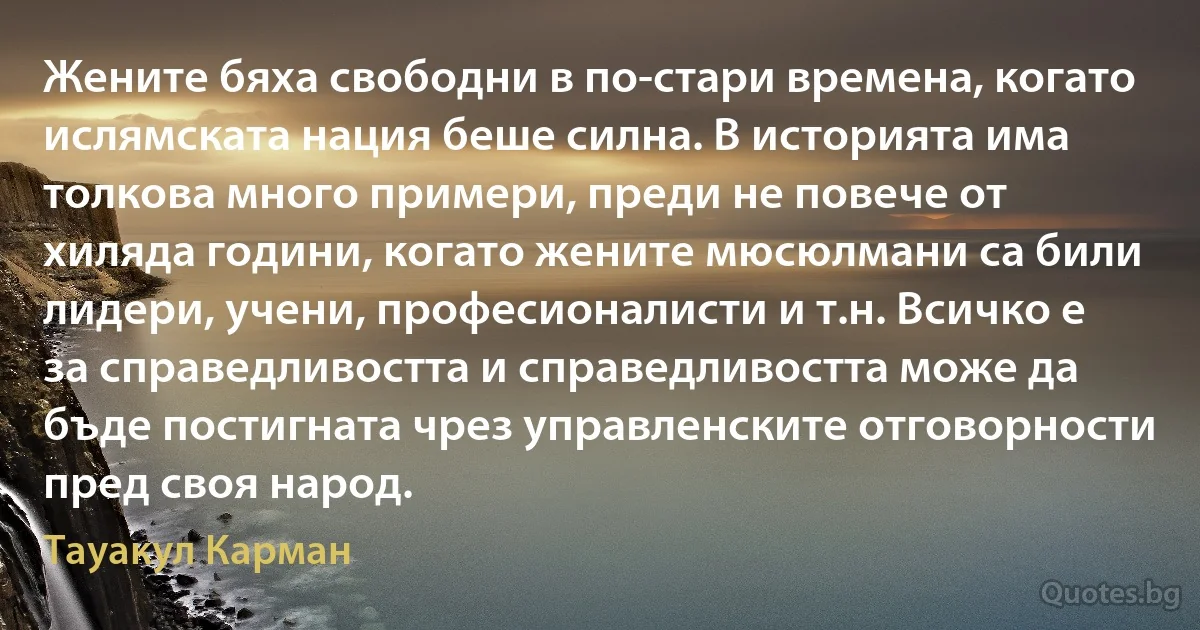 Жените бяха свободни в по-стари времена, когато ислямската нация беше силна. В историята има толкова много примери, преди не повече от хиляда години, когато жените мюсюлмани са били лидери, учени, професионалисти и т.н. Всичко е за справедливостта и справедливостта може да бъде постигната чрез управленските отговорности пред своя народ. (Тауакул Карман)