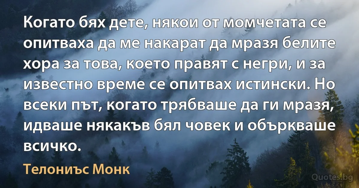 Когато бях дете, някои от момчетата се опитваха да ме накарат да мразя белите хора за това, което правят с негри, и за известно време се опитвах истински. Но всеки път, когато трябваше да ги мразя, идваше някакъв бял човек и объркваше всичко. (Телониъс Монк)