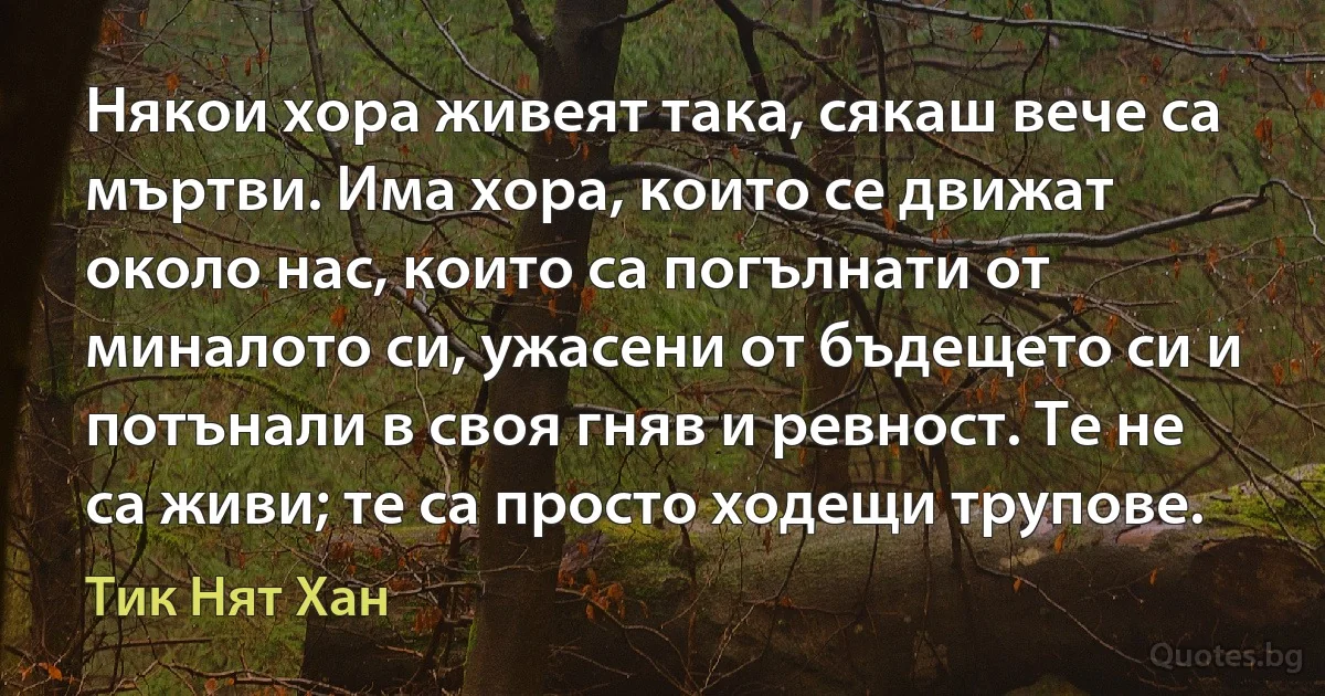 Някои хора живеят така, сякаш вече са мъртви. Има хора, които се движат около нас, които са погълнати от миналото си, ужасени от бъдещето си и потънали в своя гняв и ревност. Те не са живи; те са просто ходещи трупове. (Тик Нят Хан)