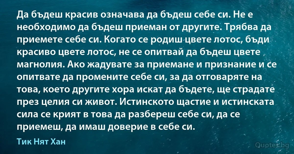 Да бъдеш красив означава да бъдеш себе си. Не е необходимо да бъдеш приеман от другите. Трябва да приемете себе си. Когато се родиш цвете лотос, бъди красиво цвете лотос, не се опитвай да бъдеш цвете магнолия. Ако жадувате за приемане и признание и се опитвате да промените себе си, за да отговаряте на това, което другите хора искат да бъдете, ще страдате през целия си живот. Истинското щастие и истинската сила се крият в това да разбереш себе си, да се приемеш, да имаш доверие в себе си. (Тик Нят Хан)